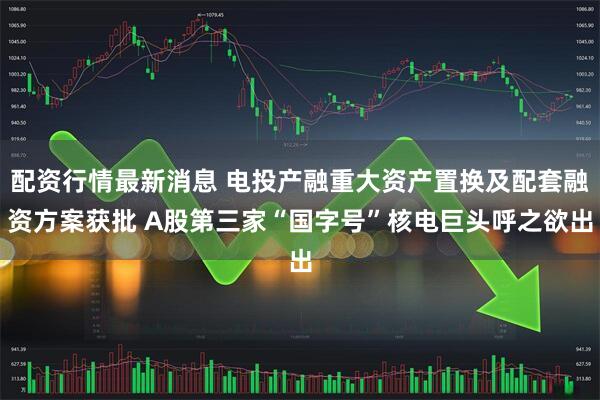 配资行情最新消息 电投产融重大资产置换及配套融资方案获批 A股第三家“国字号”核电巨头呼之欲出