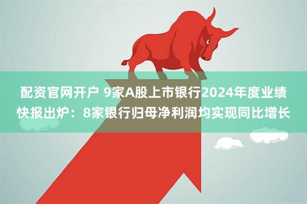 配资官网开户 9家A股上市银行2024年度业绩快报出炉：8家银行归母净利润均实现同比增长