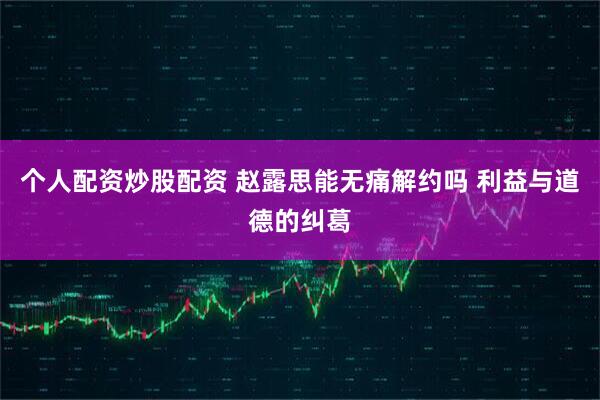 个人配资炒股配资 赵露思能无痛解约吗 利益与道德的纠葛