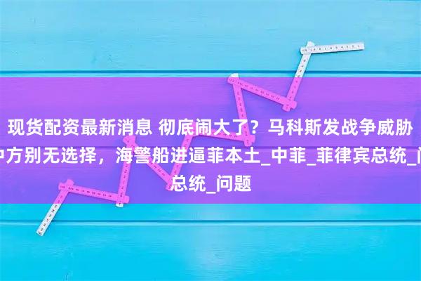 现货配资最新消息 彻底闹大了？马科斯发战争威胁，中方别无选择，海警船进逼菲本土_中菲_菲律宾总统_问题