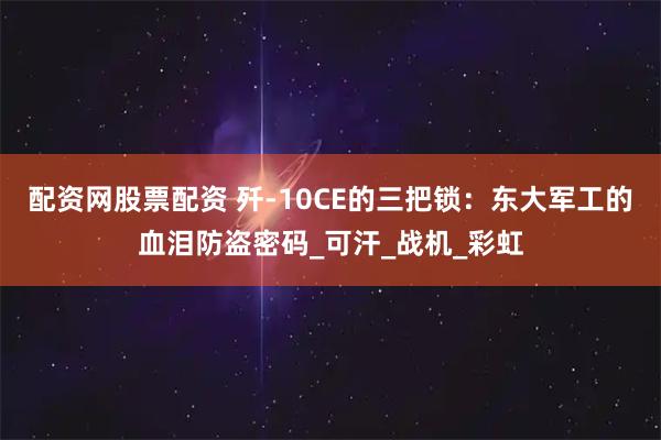 配资网股票配资 歼-10CE的三把锁：东大军工的血泪防盗密码_可汗_战机_彩虹