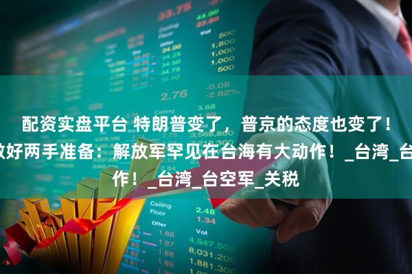配资实盘平台 特朗普变了，普京的态度也变了！中国需要做好两手准备：解放军罕见在台海有大动作！_台湾_台空军_关税