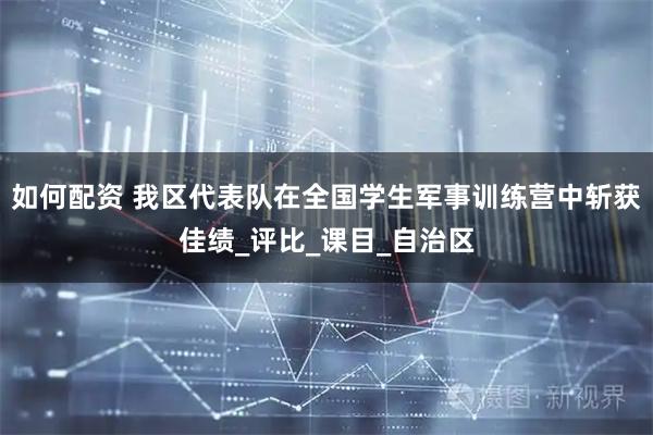 如何配资 我区代表队在全国学生军事训练营中斩获佳绩_评比_课目_自治区