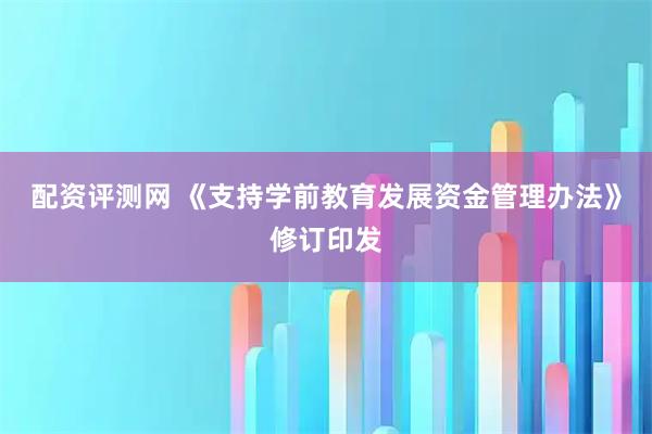 配资评测网 《支持学前教育发展资金管理办法》修订印发