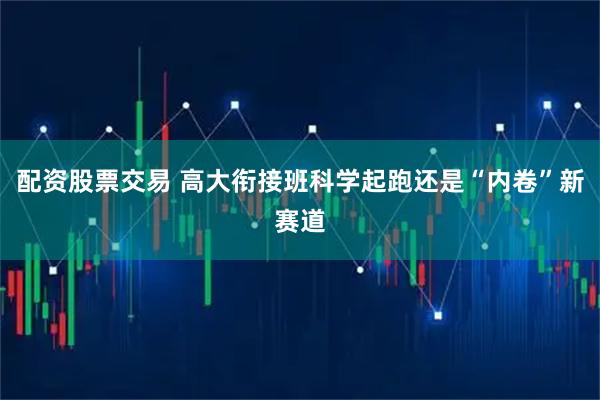 配资股票交易 高大衔接班科学起跑还是“内卷”新赛道