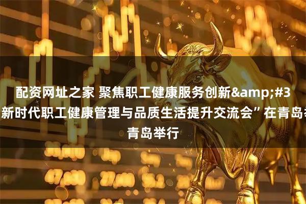 配资网址之家 聚焦职工健康服务创新 “新时代职工健康管理与品质生活提升交流会”在青岛举行