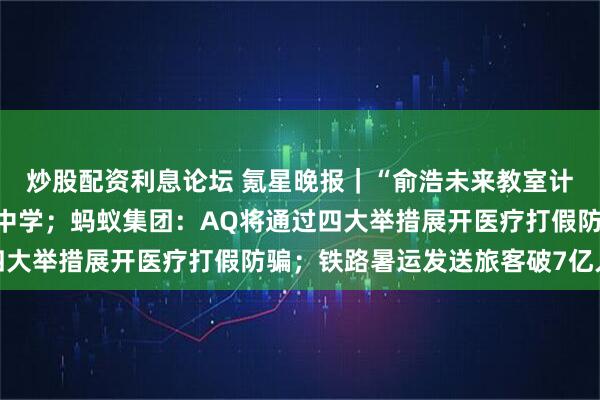 炒股配资利息论坛 氪星晚报｜“俞浩未来教室计划”首期落地南通正余中学；蚂蚁集团：AQ将通过四大举措展开医疗打假防骗；铁路暑运发送旅客破7亿人次