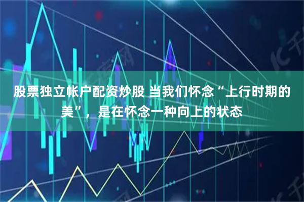 股票独立帐户配资炒股 当我们怀念“上行时期的美”，是在怀念一种向上的状态