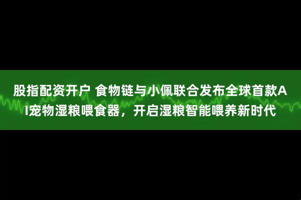 股指配资开户 食物链与小佩联合发布全球首款AI宠物湿粮喂食器，开启湿粮智能喂养新时代