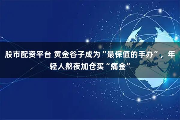 股市配资平台 黄金谷子成为“最保值的手办”，年轻人熬夜加仓买“痛金”