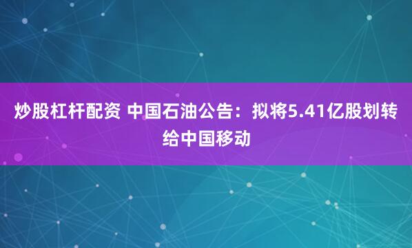炒股杠杆配资 中国石油公告：拟将5.41亿股划转给中国移动