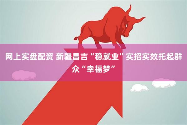 网上实盘配资 新疆昌吉“稳就业”实招实效托起群众“幸福梦”