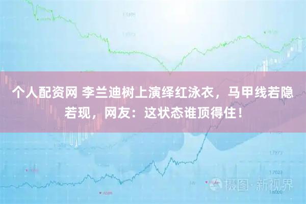 个人配资网 李兰迪树上演绎红泳衣，马甲线若隐若现，网友：这状态谁顶得住！