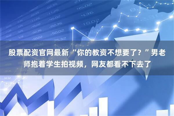 股票配资官网最新 “你的教资不想要了？”男老师抱着学生拍视频，网友都看不下去了