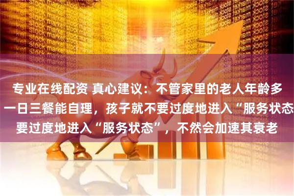 专业在线配资 真心建议：不管家里的老人年龄多大，只要他还能走动，一日三餐能自理，孩子就不要过度地进入“服务状态”，不然会加速其衰老