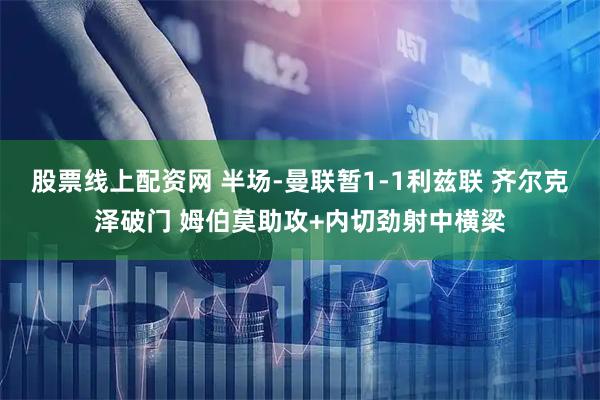 股票线上配资网 半场-曼联暂1-1利兹联 齐尔克泽破门 姆伯莫助攻+内切劲射中横梁