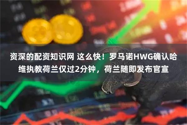 资深的配资知识网 这么快！罗马诺HWG确认哈维执教荷兰仅过2分钟，荷兰随即发布官宣