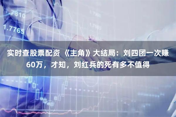 实时查股票配资 《主角》大结局：刘四团一次赚60万，才知，刘红兵的死有多不值得