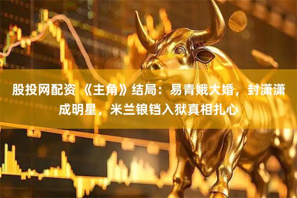 股投网配资 《主角》结局：易青娥大婚，封潇潇成明星，米兰锒铛入狱真相扎心